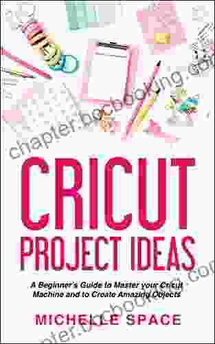 Cricut Project Ideas: A Beginner S Guide To Master Your Cricut Machine And To Create Amazing Object (vinyl Paper Fabric Clothing Glass Etc )