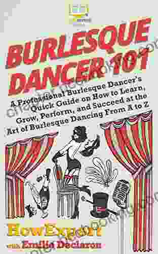 Burlesque Dancer 101: A Professional Burlesque Dancer S Quick Guide On How To Learn Grow Perform And Succeed At The Art Of Burlesque Dancing From A To Z