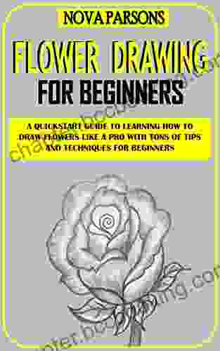FLOWER DRAWING FOR BEGINNERS: A Quickstart Guide To Learning How To Draw Flowers Like A Pro With Tons Of Tips And Techniques For Beginners